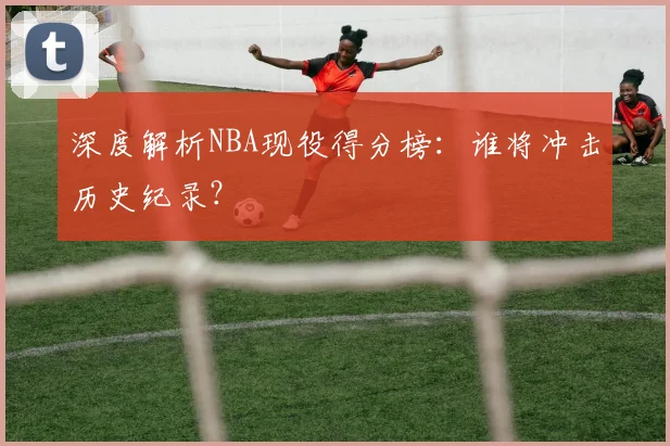 深度解析NBA现役得分榜：谁将冲击历史纪录？