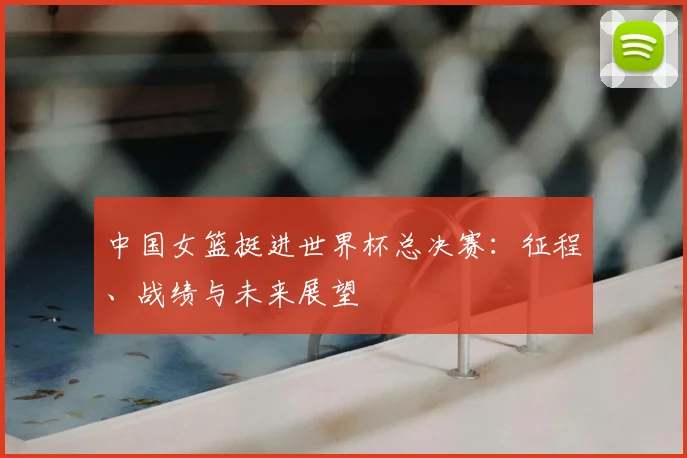 中国女篮挺进世界杯总决赛：征程、战绩与未来展望