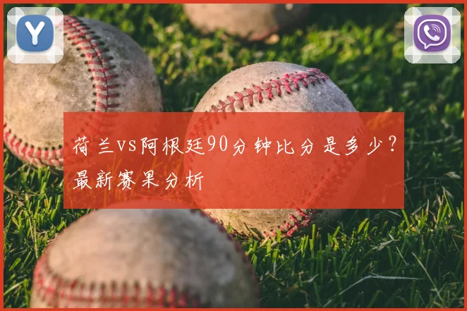 荷兰vs阿根廷90分钟比分是多少？最新赛果分析