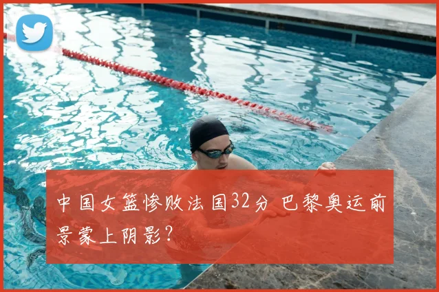 中国女篮惨败法国32分 巴黎奥运前景蒙上阴影？