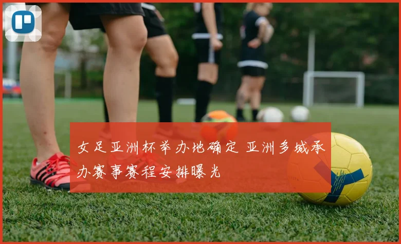女足亚洲杯举办地确定 亚洲多城承办赛事赛程安排曝光