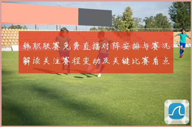 韩职联赛免费直播对阵安排与赛况解读关注赛程变动及关键比赛看点