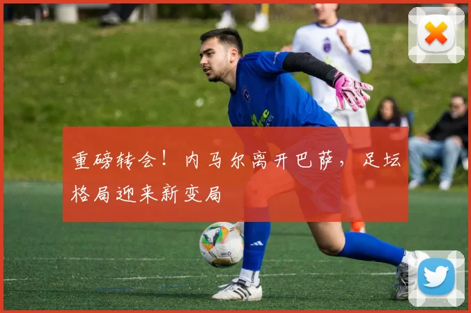 重磅转会!内马尔离开巴萨,足坛格局迎来新变局