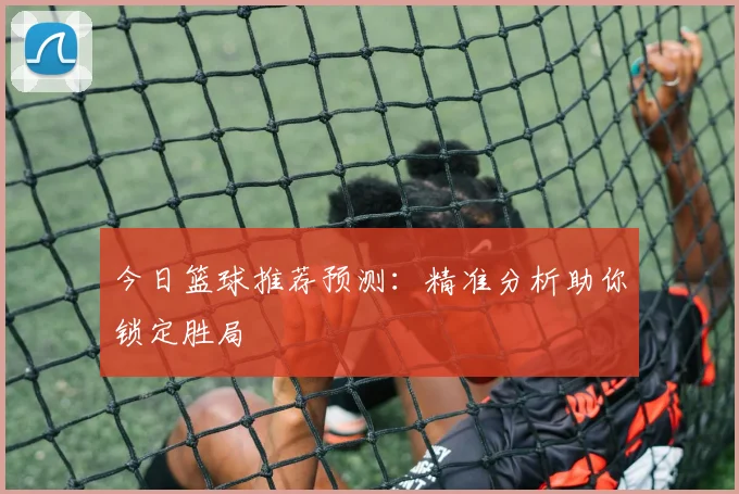 今日篮球推荐预测：精准分析助你锁定胜局
