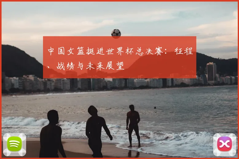 中国女篮挺进世界杯总决赛：征程、战绩与未来展望