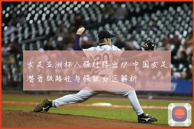 女足亚洲杯八强对阵出炉 中国女足潜晋级路径与强敌分区解析