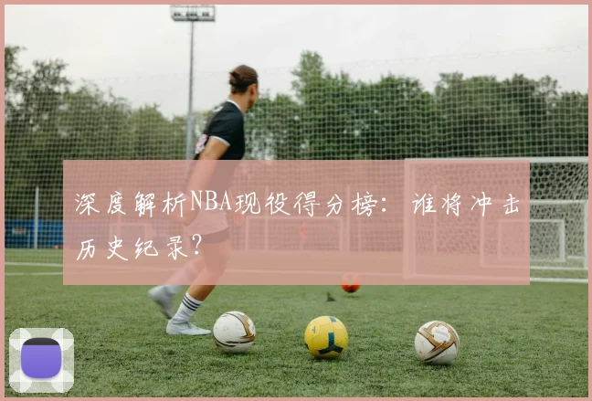 深度解析NBA现役得分榜：谁将冲击历史纪录？