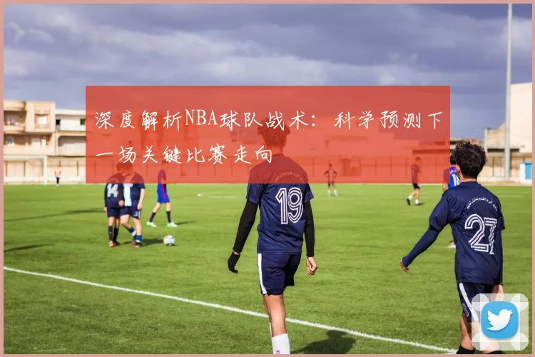 深度解析NBA球队战术：科学预测下一场关键比赛走向