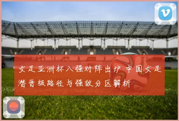女足亚洲杯八强对阵出炉 中国女足潜晋级路径与强敌分区解析