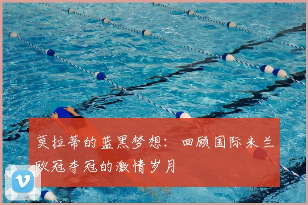 莫拉蒂的蓝黑梦想：回顾国际米兰欧冠夺冠的激情岁月