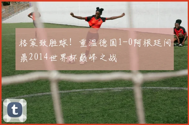 格策致胜球！重温德国1-0阿根廷问鼎2014世界杯巅峰之战