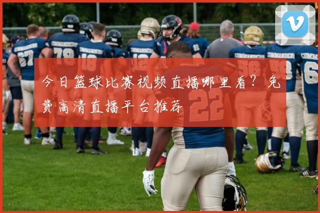 今日篮球比赛视频直播哪里看？免费高清直播平台推荐