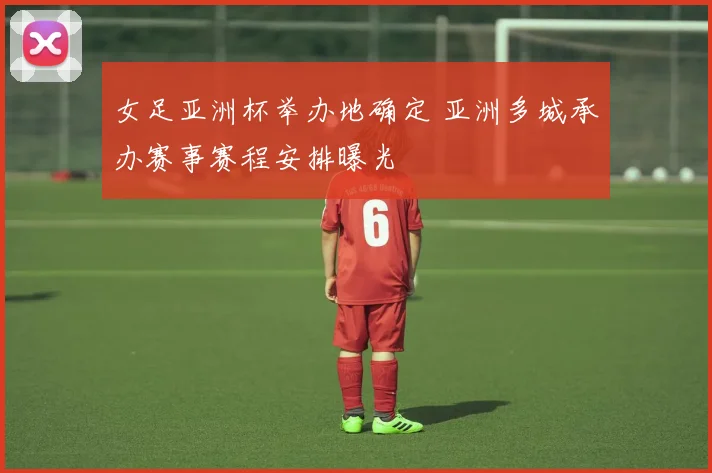 女足亚洲杯举办地确定 亚洲多城承办赛事赛程安排曝光