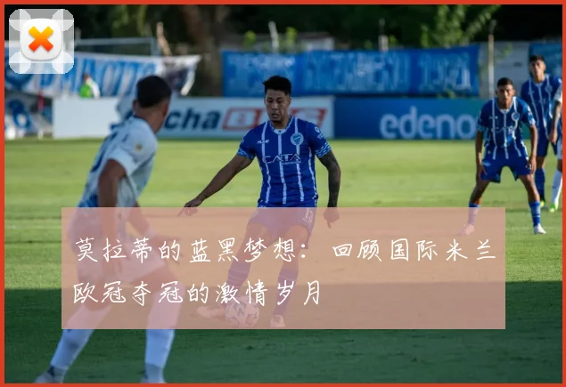 莫拉蒂的蓝黑梦想：回顾国际米兰欧冠夺冠的激情岁月