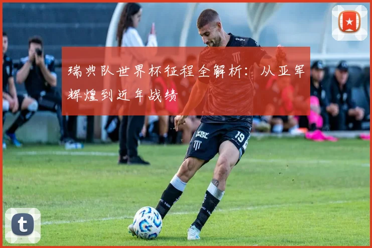 瑞典队世界杯征程全解析：从亚军辉煌到近年战绩