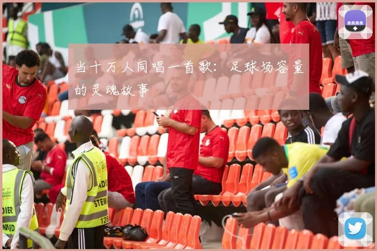 当十万人同唱一首歌：足球场容量的灵魂故事