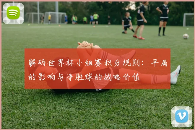 解码世界杯小组赛积分规则:平局的影响与净胜球的战略价值