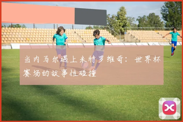 当内马尔遇上米特罗维奇：世界杯赛场的故事性碰撞