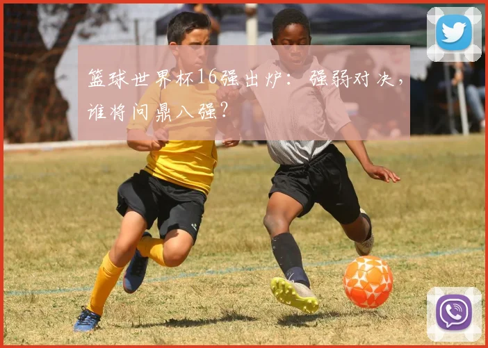 篮球世界杯16强出炉:强弱对决,谁将问鼎八强?