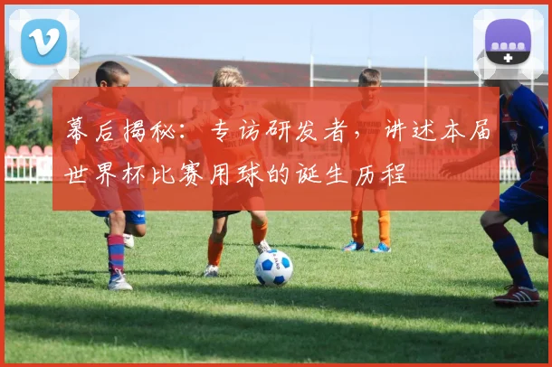 幕后揭秘:专访研发者,讲述本届世界杯比赛用球的诞生历程
