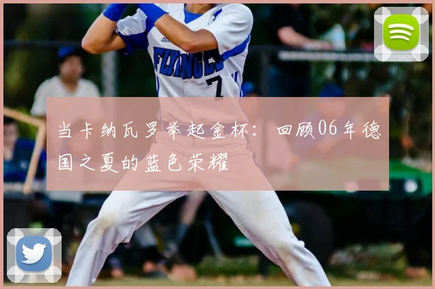 当卡纳瓦罗举起金杯：回顾06年德国之夏的蓝色荣耀