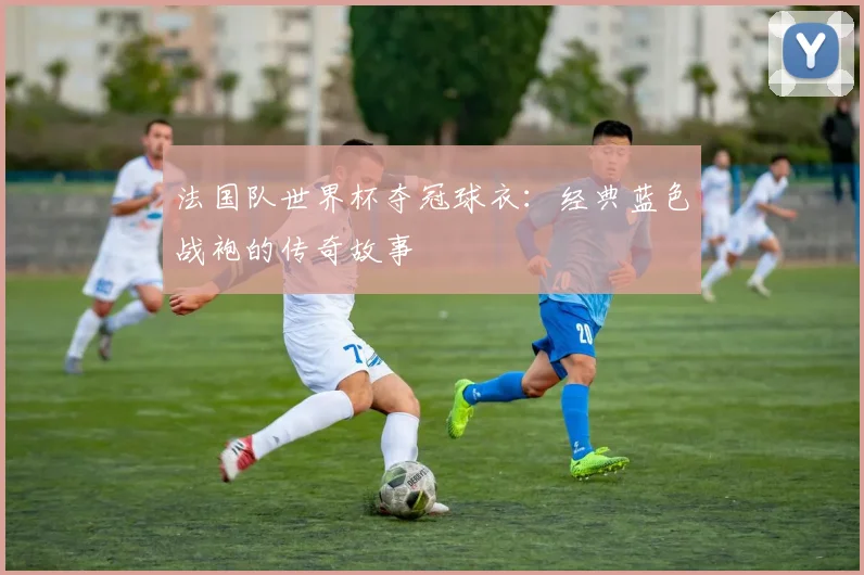 法国队世界杯夺冠球衣:经典蓝色战袍的传奇故事