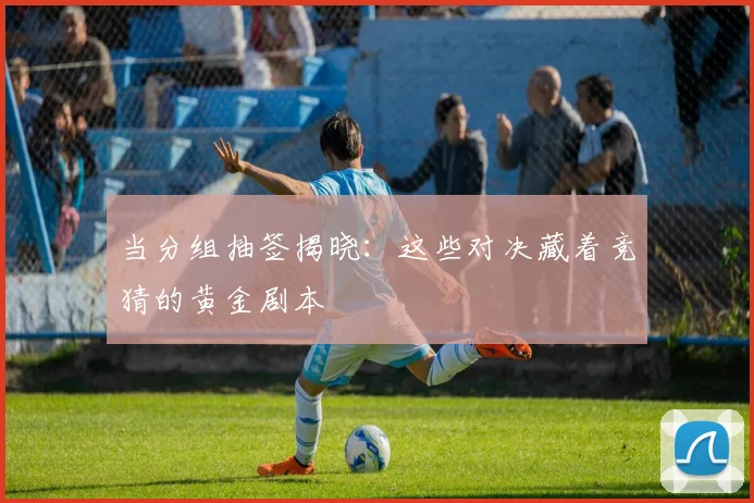 当分组抽签揭晓：这些对决藏着竞猜的黄金剧本