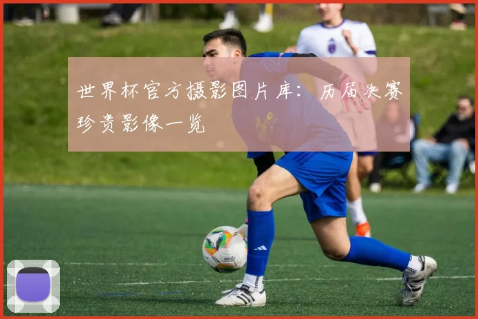 世界杯官方摄影图片库:历届决赛珍贵影像一览