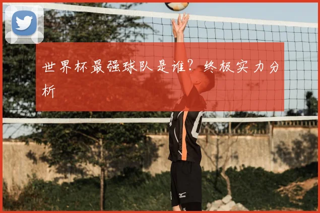 世界杯最强球队是谁?终极实力分析