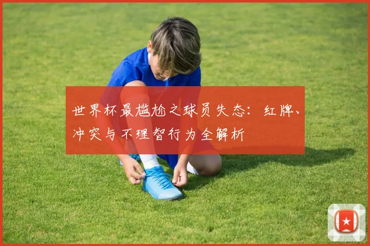 世界杯最尴尬之球员失态：红牌、冲突与不理智行为全解析
