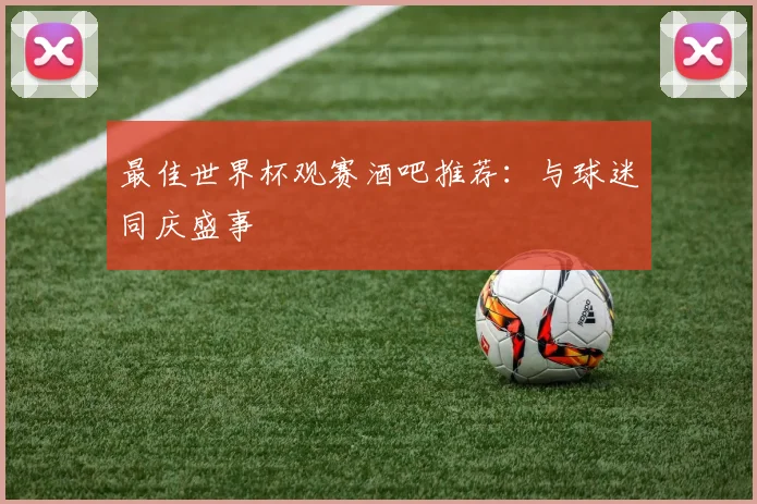 最佳世界杯观赛酒吧推荐:与球迷同庆盛事