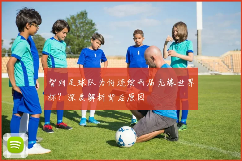 智利足球队为何连续两届无缘世界杯?深度解析背后原因